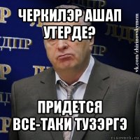 черкилэр ашап утерде? придется все-таки тузэргэ