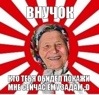 внучок кто тебя обидел покажи мне сейчас ему задам ;d