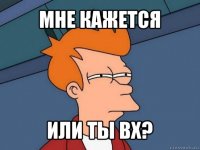 мне кажется или ты вх?