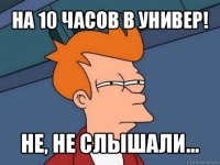 на 10 часов в универ! не, не слышали...