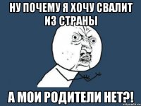 ну почему я хочу свалит из страны а мои родители нет?!