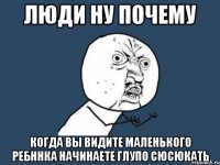 люди ну почему когда вы видите маленького ребннка начинаете глупо сюсюкать