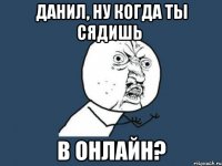 данил, ну когда ты сядишь в онлайн?