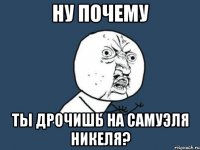 ну почему ты дрочишь на самуэля никеля?