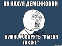 ну нахуя деменковой нужно говорить "у меня так же"