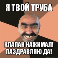 я твой труба клапан нажимал!
паздравляю да!