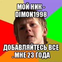 мой ник - dimon1998 добавляйтесь все . мне 23 года