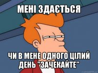 мені здається чи в мене одного цілий день "зачекайте"