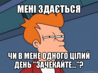 мені здається чи в мене одного цілий день "зачекайте..."?