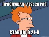 прослушал «aes» 20 раз ставлю в 21-й