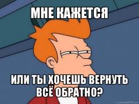 мне кажется или ты хочешь вернуть всё обратно?