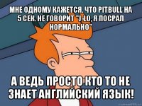 мне одному кажется, что pitbull на 5 сек. не говорит "j-lo, я посрал нормально" а ведь просто кто то не знает английский язык!