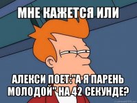 мне кажется или алекси поет:"а я парень молодой" на 42 секунде?