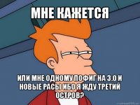 мне кажется или мне одному пофиг на 3.0 и новые расы ибо я жду третий остров?