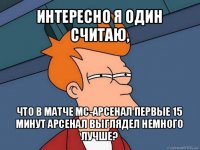 интересно я один считаю, что в матче мс-арсенал первые 15 минут арсенал выглядел немного лучше?