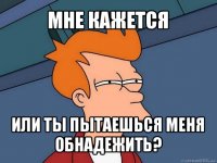 мне кажется или ты пытаешься меня обнадежить?