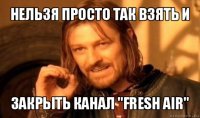 нельзя просто так взять и закрыть канал "fresh air"