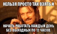 нельзя просто так взять и начать работать каждый день без выходных по 12 часов.