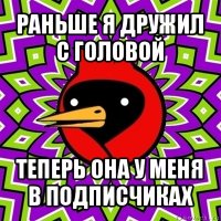 раньше я дружил с головой теперь она у меня в подписчиках