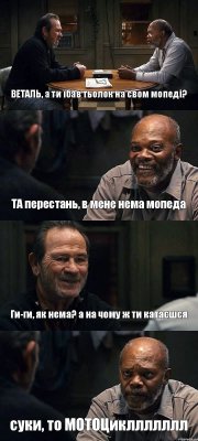 ВЕТАЛЬ, а ти їбав тьолок на свом мопеді? ТА перестань, в мене нема мопеда Ги-ги, як нема? а на чому ж ти катаєшся суки, то МОТОЦикллллллл