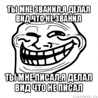 ты мне званил,я делал вид что не званил ты мне писал,я делал вид что не писал