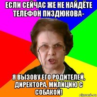 если сейчас же не найдёте телефон пиздюкова- я вызову его родителей, директора, милицию с собакой!