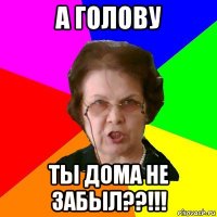 а голову ты дома не забыл??!!!