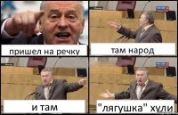 пришел на речку там народ и там "лягушка" хули