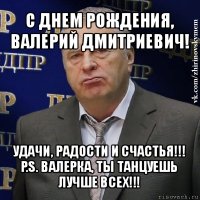 с днем рождения, валерий дмитриевич! удачи, радости и счастья!!!
p.s. валерка, ты танцуешь лучше всех!!!