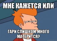 мне кажется или гари слишком много матерится?