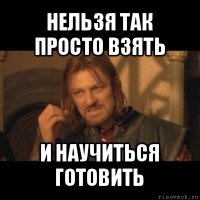 нельзя так просто взять и научиться готовить