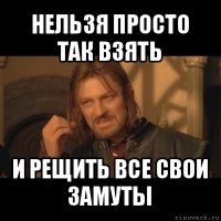 нельзя просто так взять и рещить все свои замуты