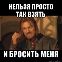 нельзя просто так взять и бросить меня