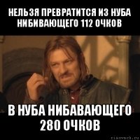 нельзя превратится из нуба нибивающего 112 очков в нуба нибавающего 280 очков