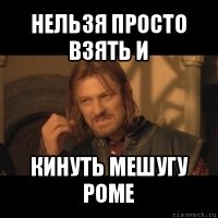 нельзя просто взять и кинуть мешугу роме