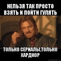 нельзя так просто взять и пойти гулять только сериалы,только хардкор