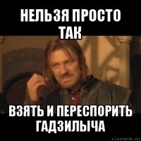 нельзя просто так взять и переспорить гадзилыча