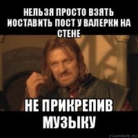 нельзя просто взять иоставить пост у валерки на стене не прикрепив музыку