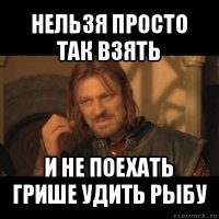 нельзя просто так взять и не поехать грише удить рыбу