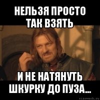 нельзя просто так взять и не натянуть шкурку до пуза...