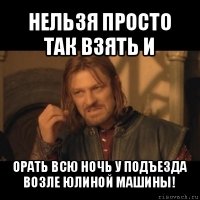 нельзя просто так взять и орать всю ночь у подъезда возле юлиной машины!