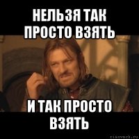 нельзя так просто взять и так просто взять