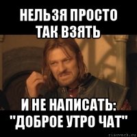 нельзя просто так взять и не написать: "доброе утро чат"