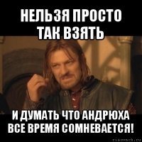 нельзя просто так взять и думать что андрюха все время сомневается!