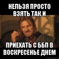 нельзя просто взять так и приехать с ббп в воскресенье днем