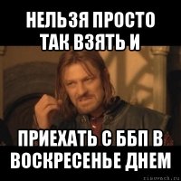 нельзя просто так взять и приехать с ббп в воскресенье днем