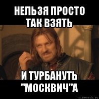 нельзя просто так взять и турбануть "москвич"а