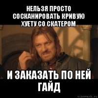 нельзя просто сосканировать кривую хуету со скатером и заказать по ней гайд