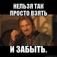 нельзя так просто взять и забыть.