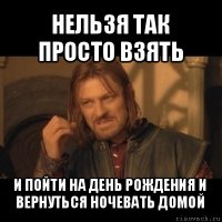 нельзя так просто взять и пойти на день рождения и вернуться ночевать домой